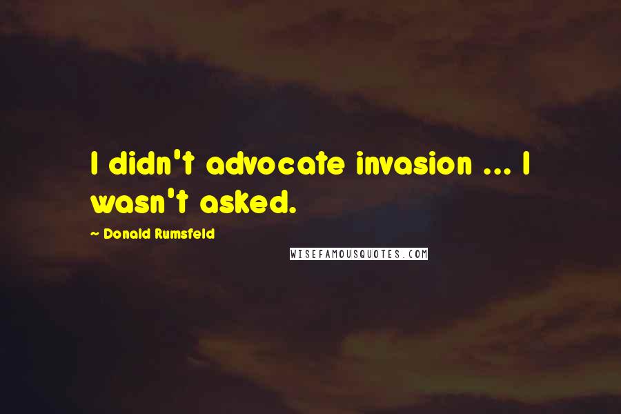 Donald Rumsfeld Quotes: I didn't advocate invasion ... I wasn't asked.