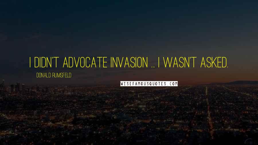 Donald Rumsfeld Quotes: I didn't advocate invasion ... I wasn't asked.