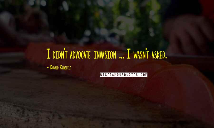 Donald Rumsfeld Quotes: I didn't advocate invasion ... I wasn't asked.