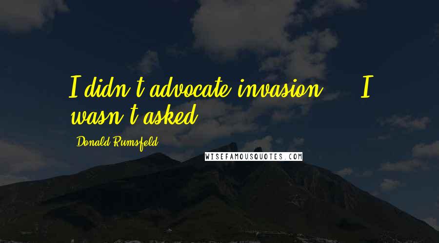 Donald Rumsfeld Quotes: I didn't advocate invasion ... I wasn't asked.