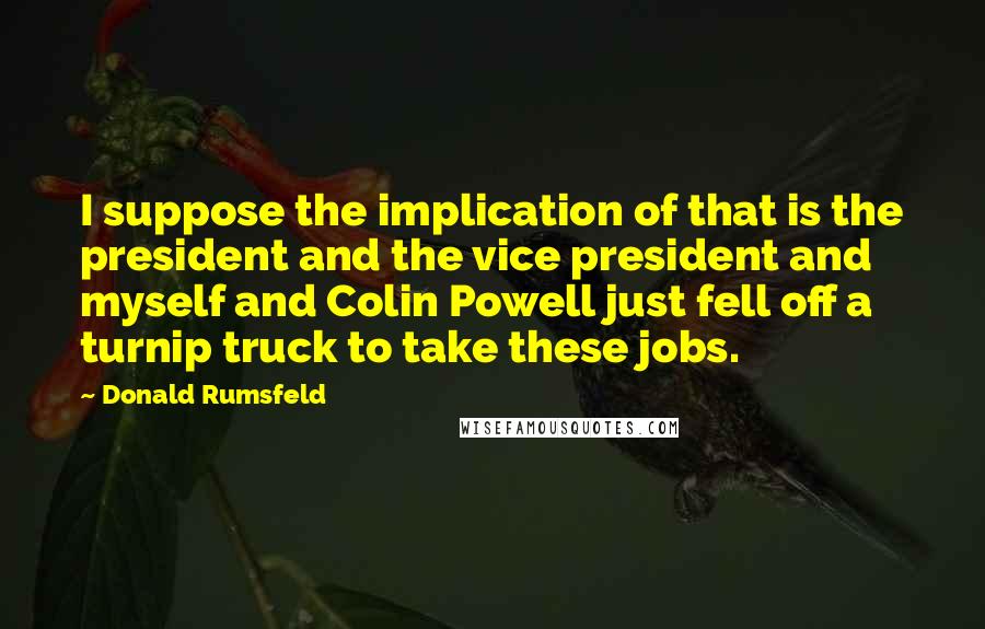 Donald Rumsfeld Quotes: I suppose the implication of that is the president and the vice president and myself and Colin Powell just fell off a turnip truck to take these jobs.