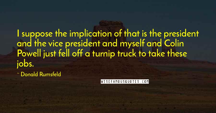 Donald Rumsfeld Quotes: I suppose the implication of that is the president and the vice president and myself and Colin Powell just fell off a turnip truck to take these jobs.