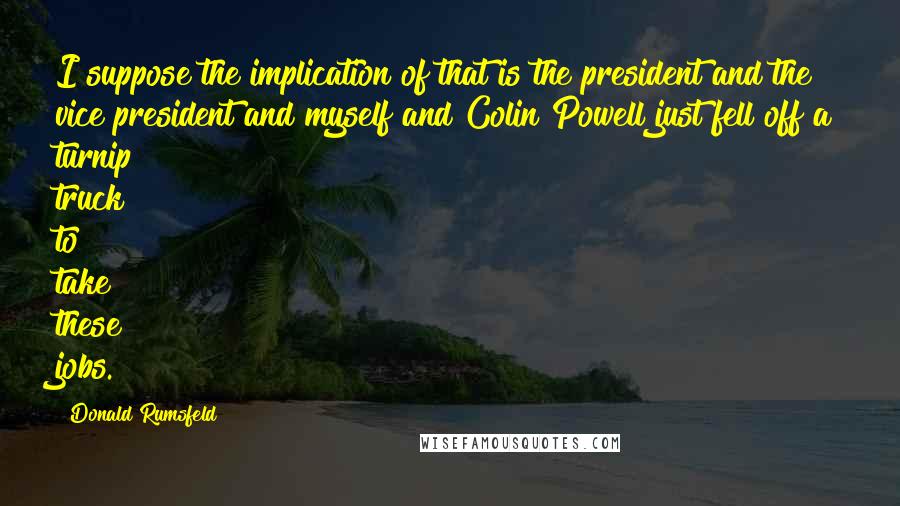 Donald Rumsfeld Quotes: I suppose the implication of that is the president and the vice president and myself and Colin Powell just fell off a turnip truck to take these jobs.