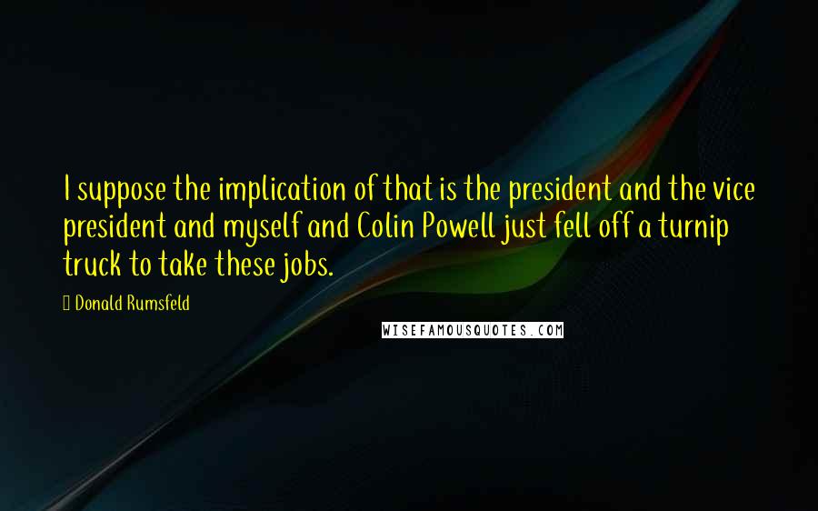 Donald Rumsfeld Quotes: I suppose the implication of that is the president and the vice president and myself and Colin Powell just fell off a turnip truck to take these jobs.
