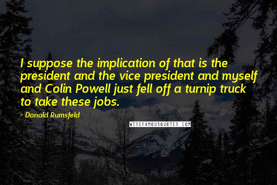 Donald Rumsfeld Quotes: I suppose the implication of that is the president and the vice president and myself and Colin Powell just fell off a turnip truck to take these jobs.