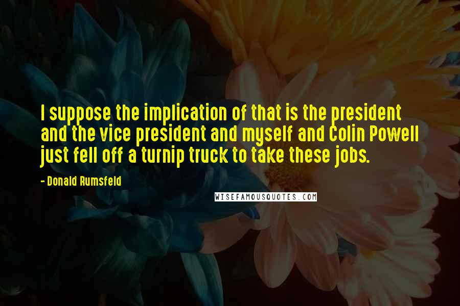 Donald Rumsfeld Quotes: I suppose the implication of that is the president and the vice president and myself and Colin Powell just fell off a turnip truck to take these jobs.