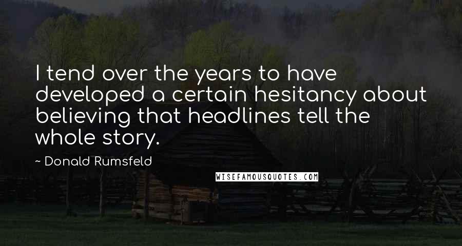 Donald Rumsfeld Quotes: I tend over the years to have developed a certain hesitancy about believing that headlines tell the whole story.