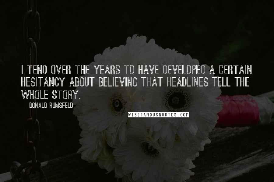 Donald Rumsfeld Quotes: I tend over the years to have developed a certain hesitancy about believing that headlines tell the whole story.