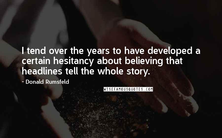 Donald Rumsfeld Quotes: I tend over the years to have developed a certain hesitancy about believing that headlines tell the whole story.