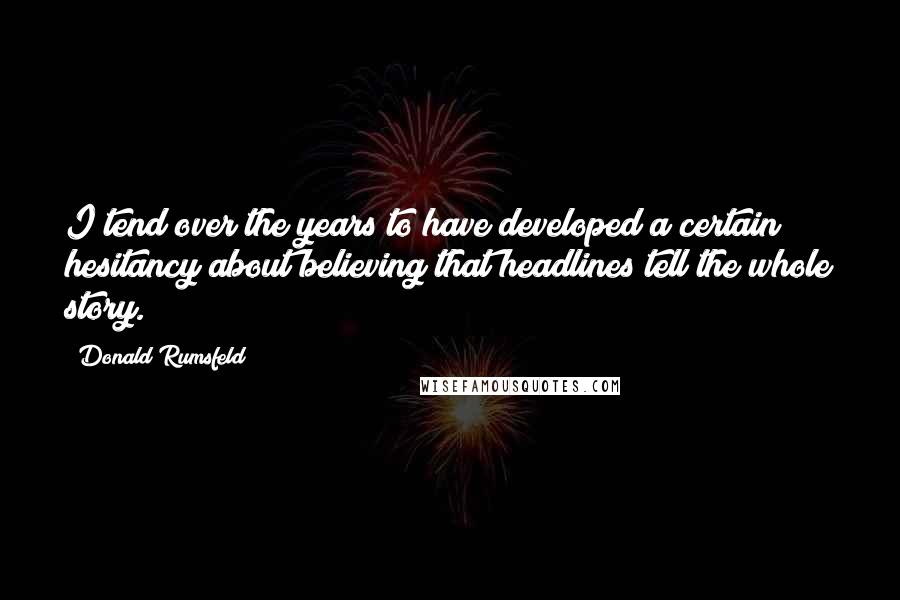 Donald Rumsfeld Quotes: I tend over the years to have developed a certain hesitancy about believing that headlines tell the whole story.