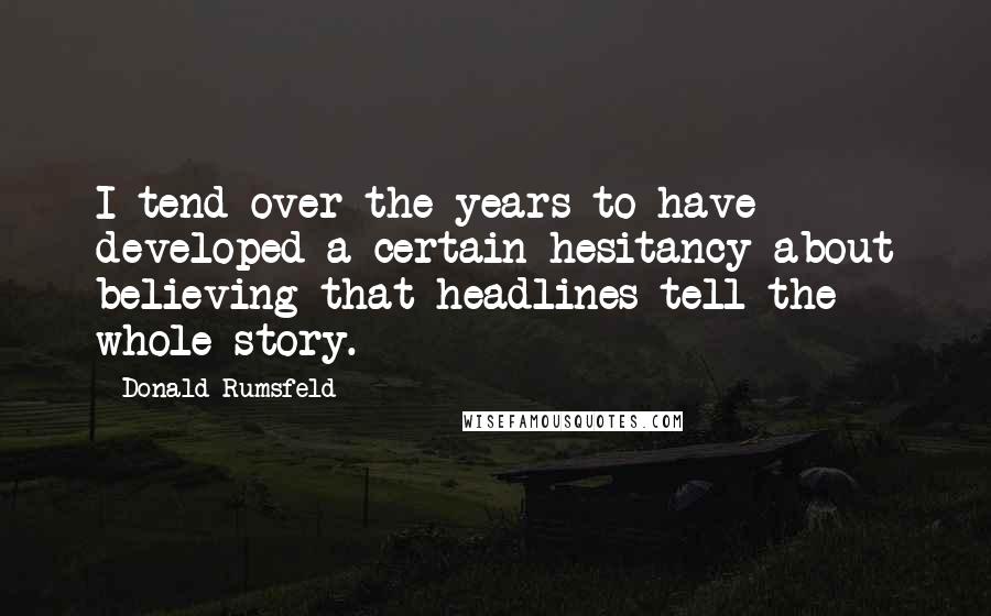 Donald Rumsfeld Quotes: I tend over the years to have developed a certain hesitancy about believing that headlines tell the whole story.