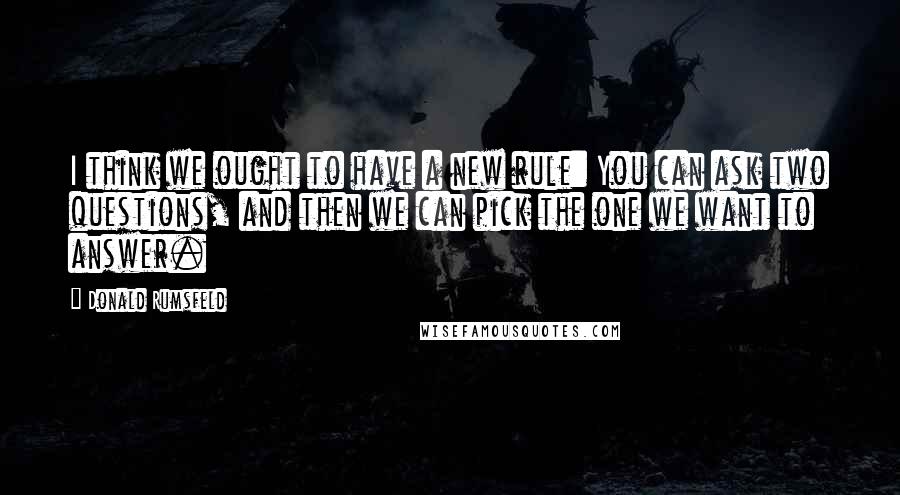 Donald Rumsfeld Quotes: I think we ought to have a new rule: You can ask two questions, and then we can pick the one we want to answer.