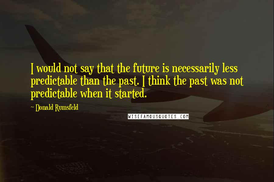 Donald Rumsfeld Quotes: I would not say that the future is necessarily less predictable than the past. I think the past was not predictable when it started.