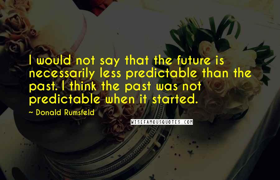 Donald Rumsfeld Quotes: I would not say that the future is necessarily less predictable than the past. I think the past was not predictable when it started.