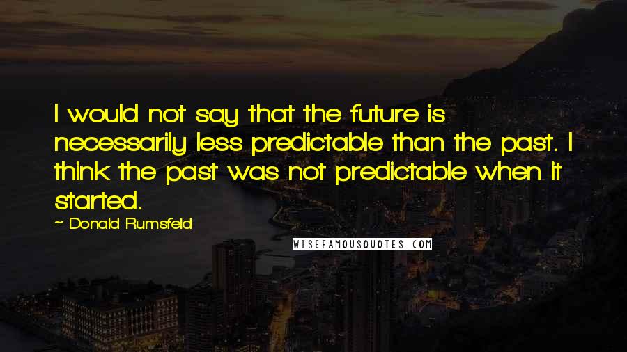 Donald Rumsfeld Quotes: I would not say that the future is necessarily less predictable than the past. I think the past was not predictable when it started.