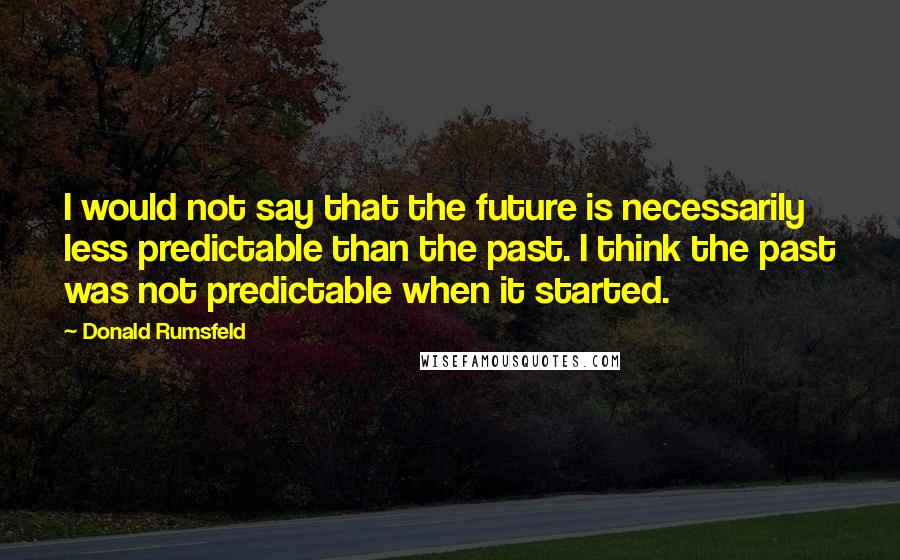 Donald Rumsfeld Quotes: I would not say that the future is necessarily less predictable than the past. I think the past was not predictable when it started.