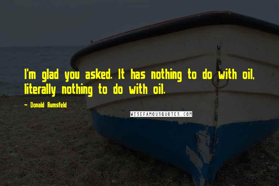 Donald Rumsfeld Quotes: I'm glad you asked. It has nothing to do with oil, literally nothing to do with oil.