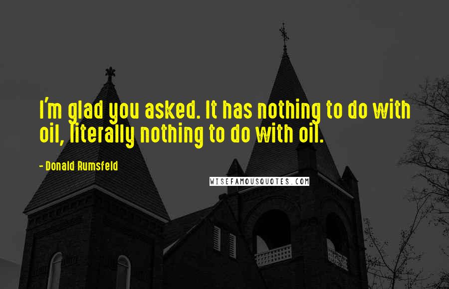 Donald Rumsfeld Quotes: I'm glad you asked. It has nothing to do with oil, literally nothing to do with oil.