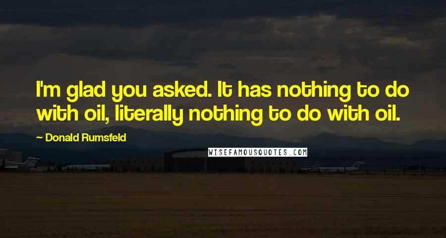 Donald Rumsfeld Quotes: I'm glad you asked. It has nothing to do with oil, literally nothing to do with oil.