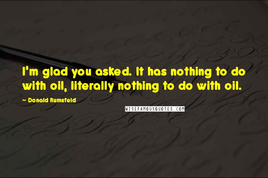 Donald Rumsfeld Quotes: I'm glad you asked. It has nothing to do with oil, literally nothing to do with oil.