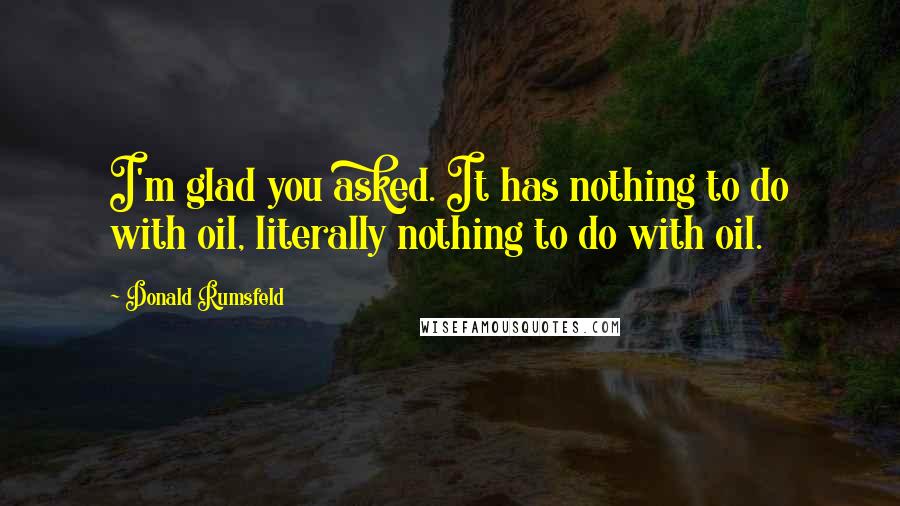 Donald Rumsfeld Quotes: I'm glad you asked. It has nothing to do with oil, literally nothing to do with oil.