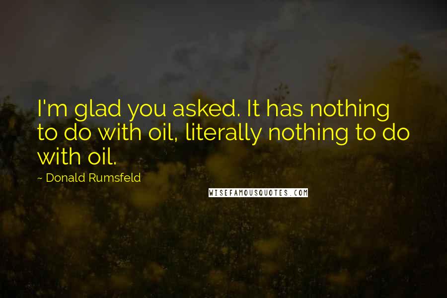 Donald Rumsfeld Quotes: I'm glad you asked. It has nothing to do with oil, literally nothing to do with oil.