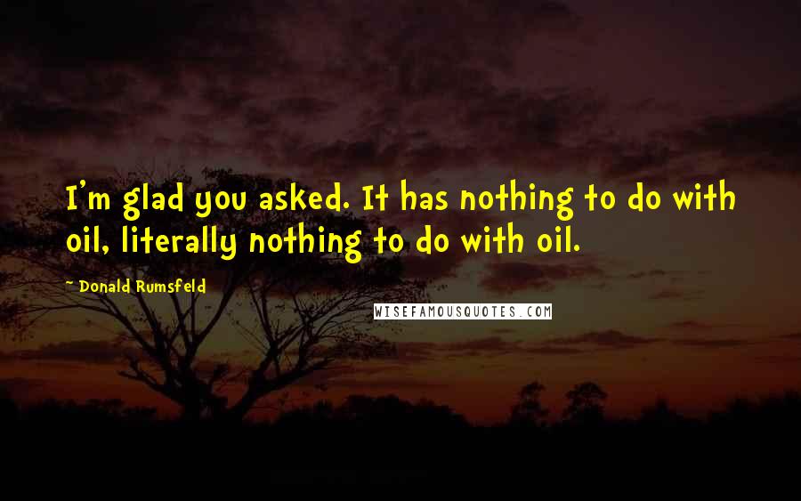 Donald Rumsfeld Quotes: I'm glad you asked. It has nothing to do with oil, literally nothing to do with oil.