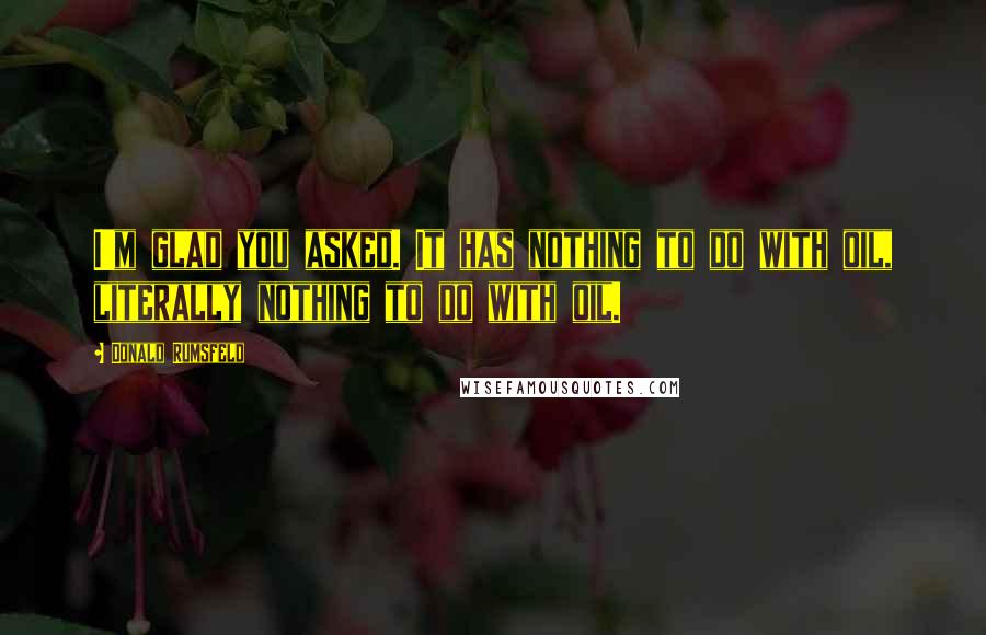 Donald Rumsfeld Quotes: I'm glad you asked. It has nothing to do with oil, literally nothing to do with oil.