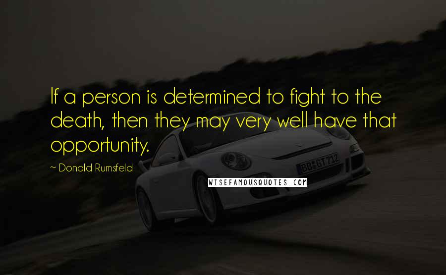 Donald Rumsfeld Quotes: If a person is determined to fight to the death, then they may very well have that opportunity.