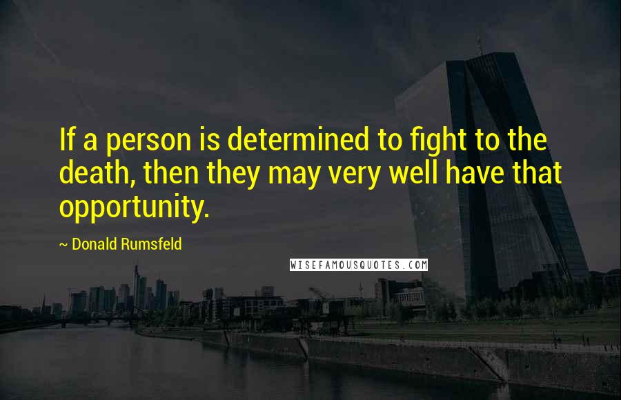 Donald Rumsfeld Quotes: If a person is determined to fight to the death, then they may very well have that opportunity.