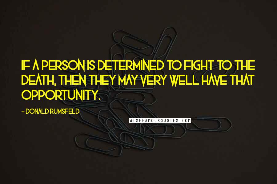 Donald Rumsfeld Quotes: If a person is determined to fight to the death, then they may very well have that opportunity.