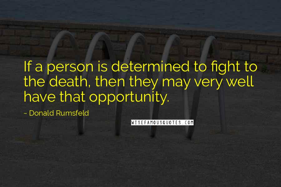 Donald Rumsfeld Quotes: If a person is determined to fight to the death, then they may very well have that opportunity.