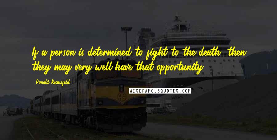 Donald Rumsfeld Quotes: If a person is determined to fight to the death, then they may very well have that opportunity.