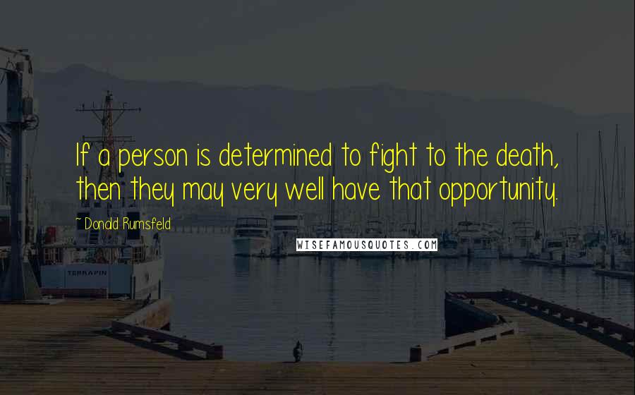 Donald Rumsfeld Quotes: If a person is determined to fight to the death, then they may very well have that opportunity.