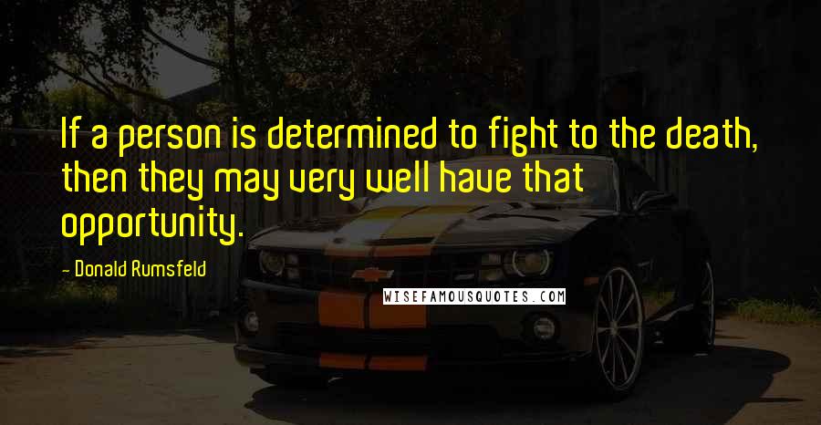 Donald Rumsfeld Quotes: If a person is determined to fight to the death, then they may very well have that opportunity.