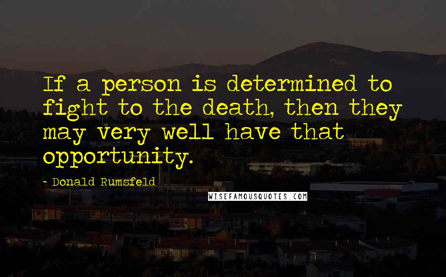 Donald Rumsfeld Quotes: If a person is determined to fight to the death, then they may very well have that opportunity.