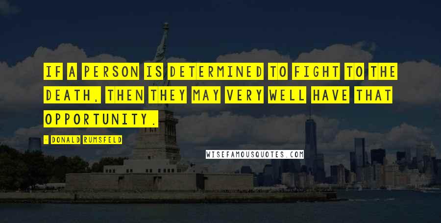 Donald Rumsfeld Quotes: If a person is determined to fight to the death, then they may very well have that opportunity.