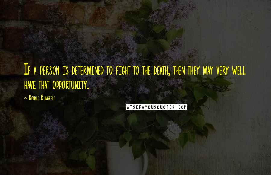 Donald Rumsfeld Quotes: If a person is determined to fight to the death, then they may very well have that opportunity.