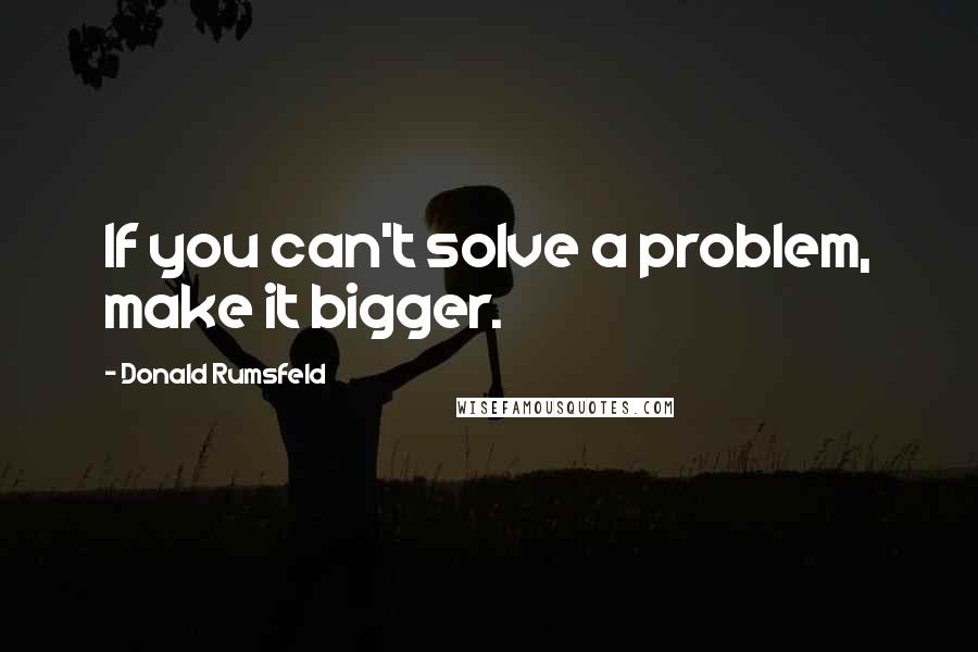 Donald Rumsfeld Quotes: If you can't solve a problem, make it bigger.