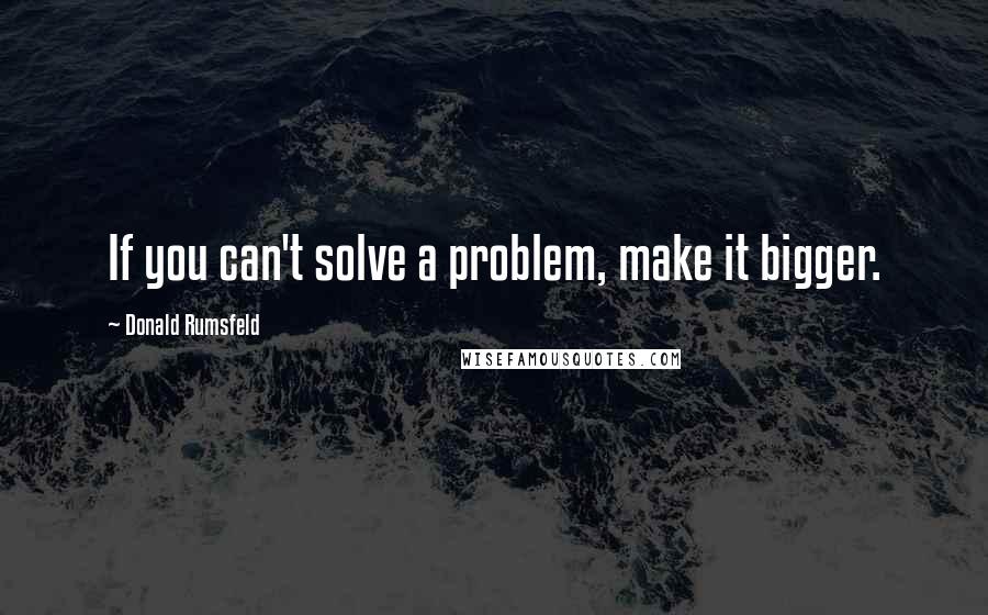 Donald Rumsfeld Quotes: If you can't solve a problem, make it bigger.