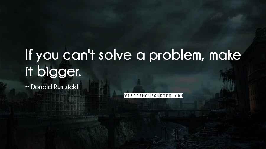 Donald Rumsfeld Quotes: If you can't solve a problem, make it bigger.