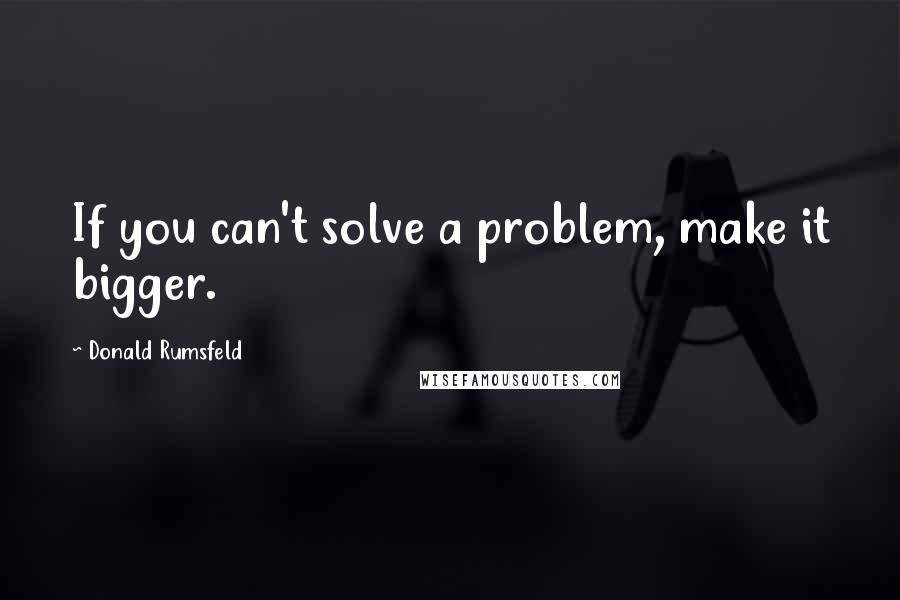 Donald Rumsfeld Quotes: If you can't solve a problem, make it bigger.