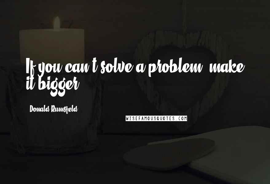 Donald Rumsfeld Quotes: If you can't solve a problem, make it bigger.