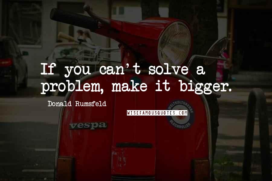 Donald Rumsfeld Quotes: If you can't solve a problem, make it bigger.