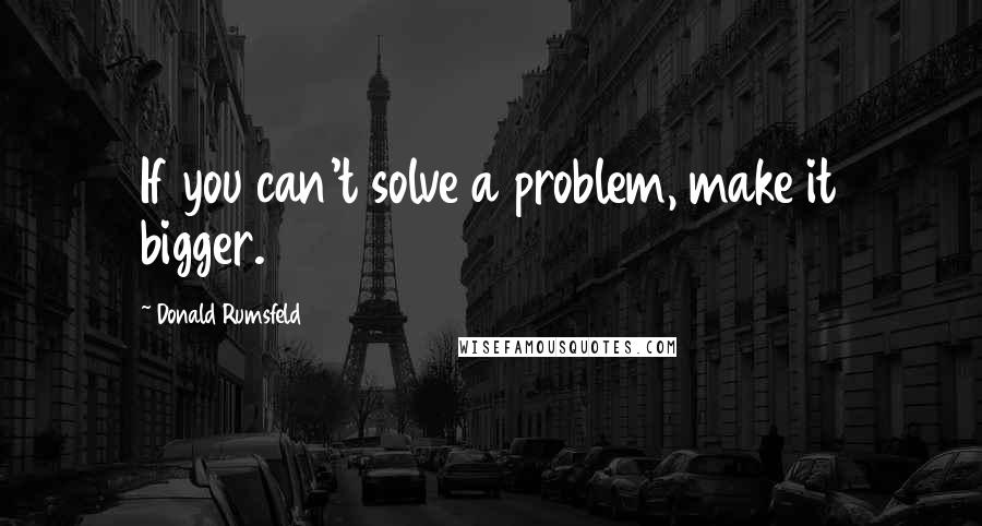Donald Rumsfeld Quotes: If you can't solve a problem, make it bigger.