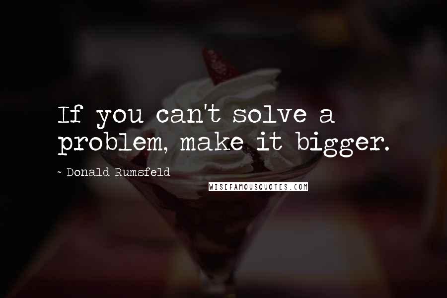 Donald Rumsfeld Quotes: If you can't solve a problem, make it bigger.