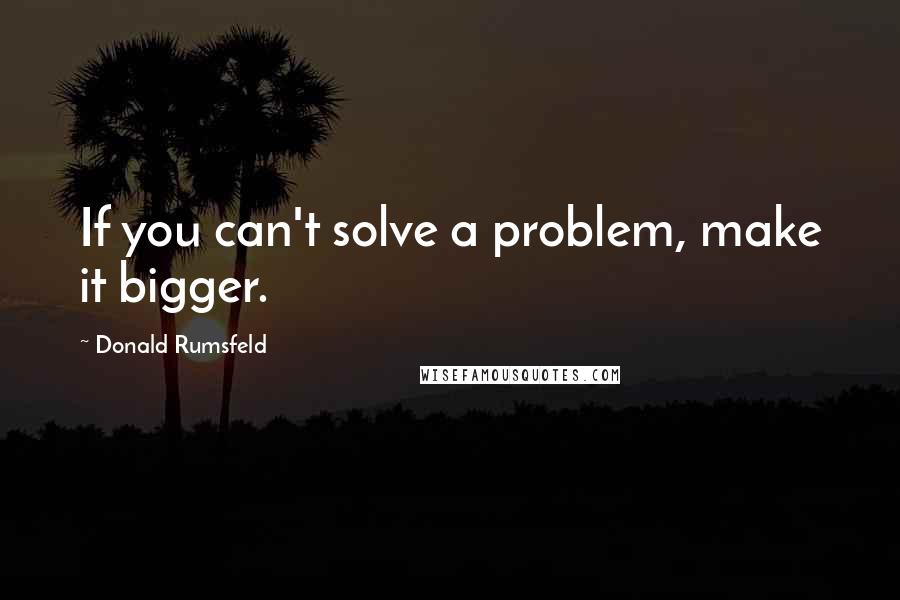 Donald Rumsfeld Quotes: If you can't solve a problem, make it bigger.