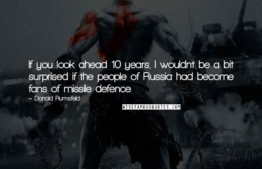 Donald Rumsfeld Quotes: If you look ahead 10 years, I wouldn't be a bit surprised if the people of Russia had become fans of missile defence.