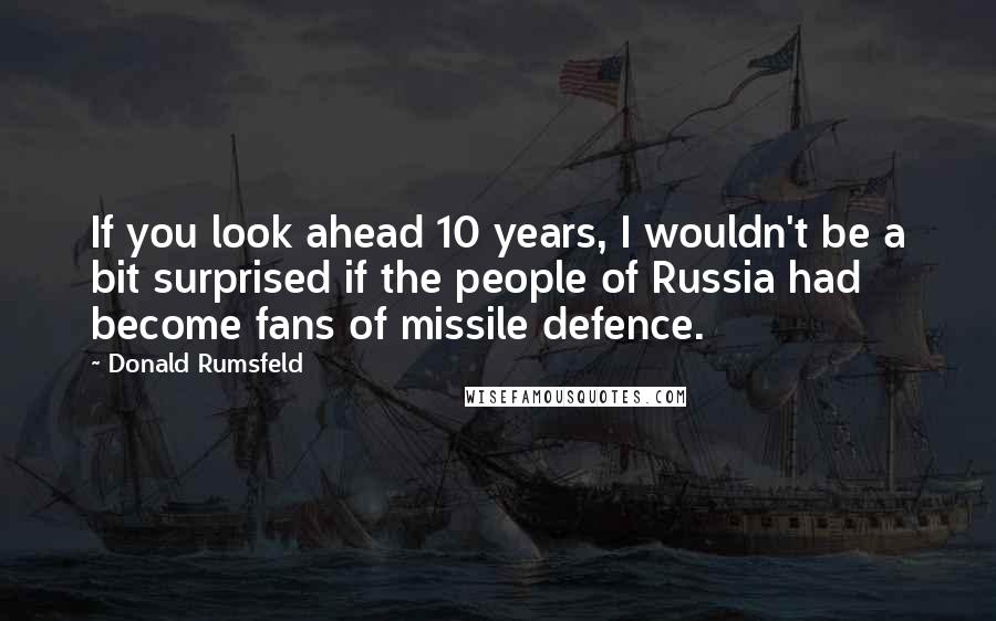 Donald Rumsfeld Quotes: If you look ahead 10 years, I wouldn't be a bit surprised if the people of Russia had become fans of missile defence.