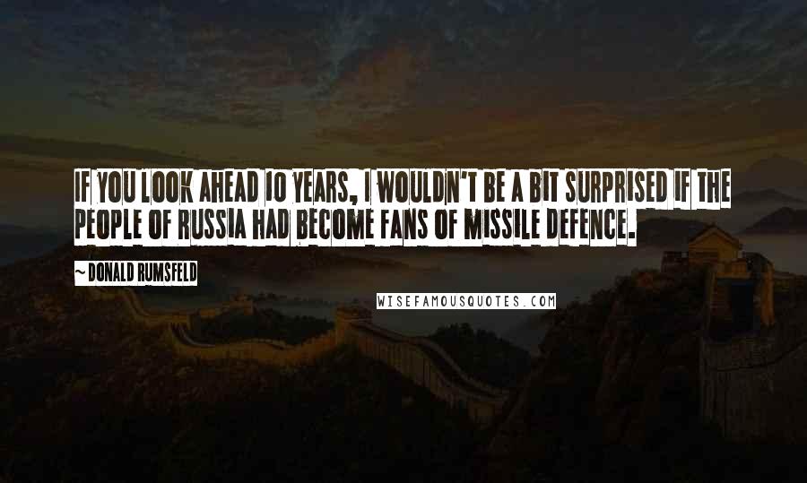 Donald Rumsfeld Quotes: If you look ahead 10 years, I wouldn't be a bit surprised if the people of Russia had become fans of missile defence.